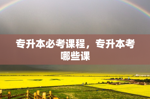 专升本必考课程，专升本考哪些课