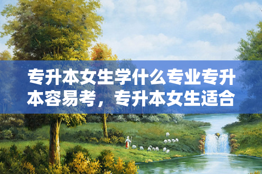专升本女生学什么专业专升本容易考，专升本女生适合报考什么专业