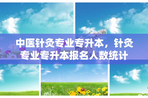 中医针灸专业专升本，针灸专业专升本报名人数统计