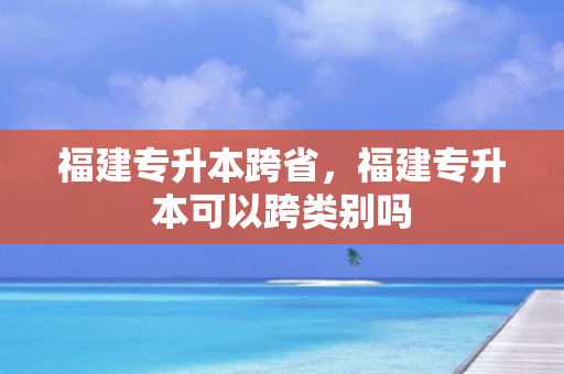 福建专升本跨省，福建专升本可以跨类别吗