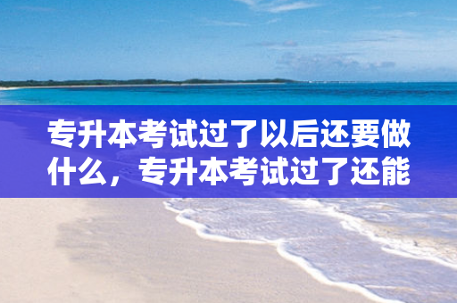 专升本考试过了以后还要做什么，专升本考试过了还能报名吗