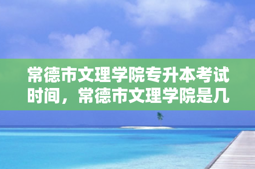 常德市文理学院专升本考试时间，常德市文理学院是几本学校