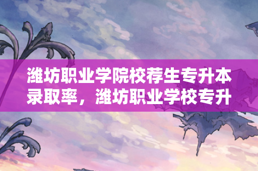 潍坊职业学院校荐生专升本录取率，潍坊职业学校专升本招生简章