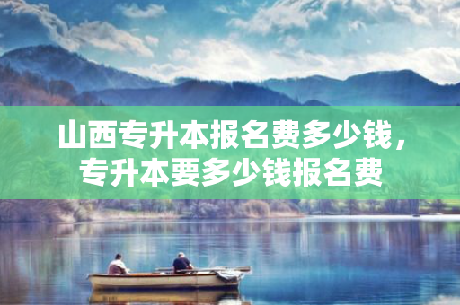 山西专升本报名费多少钱，专升本要多少钱报名费