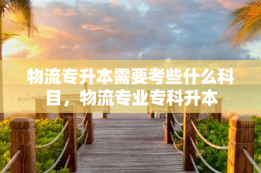 物流专升本需要考些什么科目，物流专业专科升本