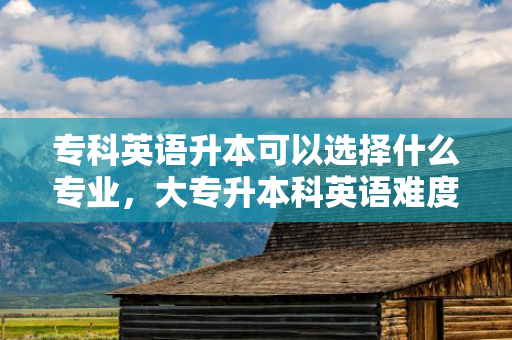 专科英语升本可以选择什么专业，大专升本科英语难度大吗