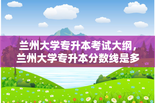 兰州大学专升本考试大纲，兰州大学专升本分数线是多少