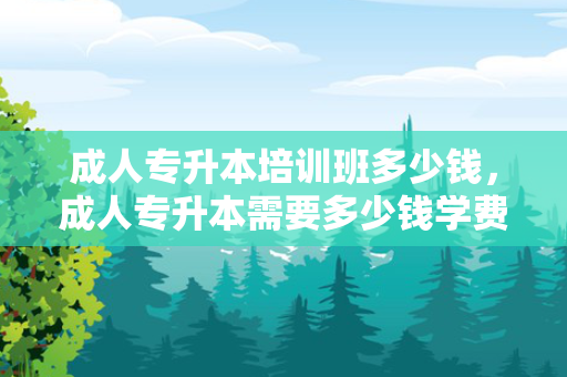 成人专升本培训班多少钱，成人专升本需要多少钱学费