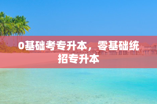 0基础考专升本，零基础统招专升本