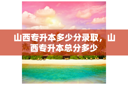 山西专升本多少分录取，山西专升本总分多少