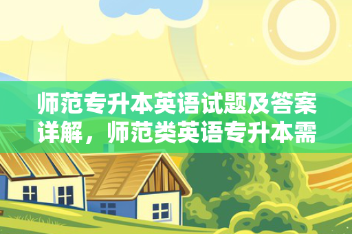 师范专升本英语试题及答案详解，师范类英语专升本需要考些什么科目