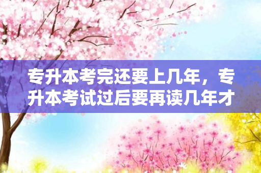 专升本考完还要上几年，专升本考试过后要再读几年才能毕业