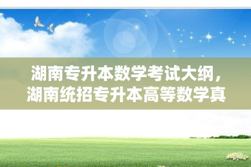 湖南专升本数学考试大纲，湖南统招专升本高等数学真题