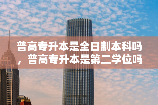 普高专升本是全日制本科吗，普高专升本是第二学位吗知乎
