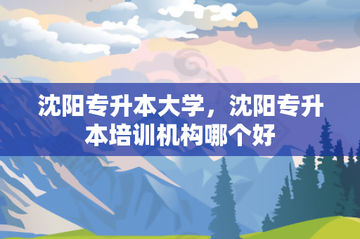 沈阳专升本大学，沈阳专升本培训机构哪个好