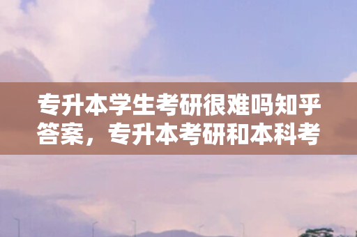 专升本学生考研很难吗知乎答案，专升本考研和本科考研有区别吗