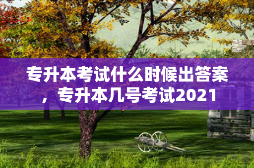 专升本考试什么时候出答案，专升本几号考试2021