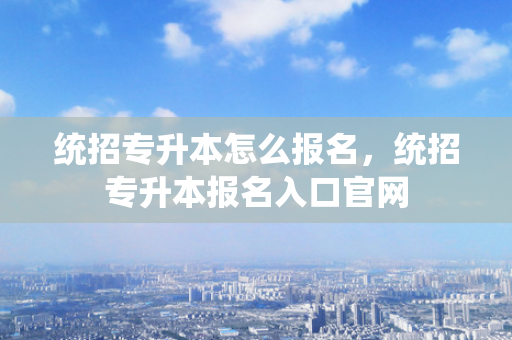 统招专升本怎么报名，统招专升本报名入口官网