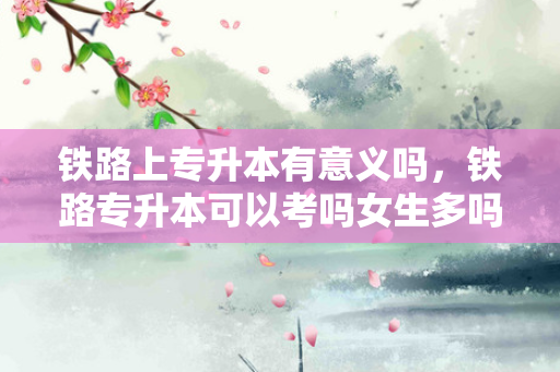 铁路上专升本有意义吗，铁路专升本可以考吗女生多吗