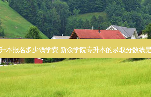新余专升本报名多少钱学费 新余学院专升本的录取分数线是多少啊
