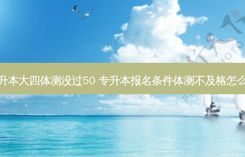 专升本大四体测没过50 专升本报名条件体测不及格怎么办