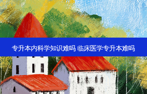 专升本内科学知识难吗 临床医学专升本难吗