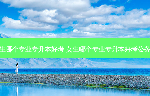 女生哪个专业专升本好考 女生哪个专业专升本好考公务员