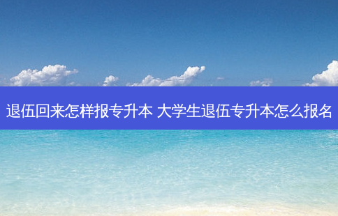 退伍回来怎样报专升本 大学生退伍专升本怎么报名